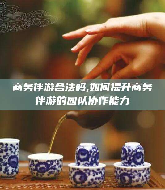 东方商务伴游合法吗,如何提升商务伴游的团队协作能力