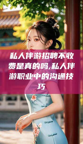 东方私人伴游招聘不收费是真的吗,私人伴游职业中的沟通技巧