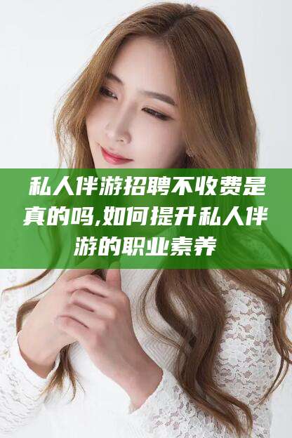 东方私人伴游招聘不收费是真的吗,如何提升私人伴游的职业素养
