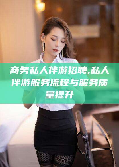 东方商务私人伴游招聘,私人伴游服务流程与服务质量提升