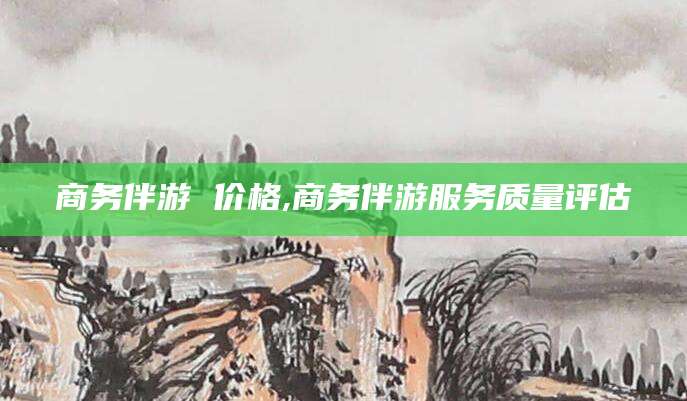 东方商务伴游 价格,商务伴游服务质量评估