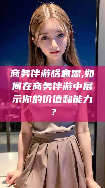 东方商务伴游啥意思,如何在商务伴游中展示你的价值和能力？