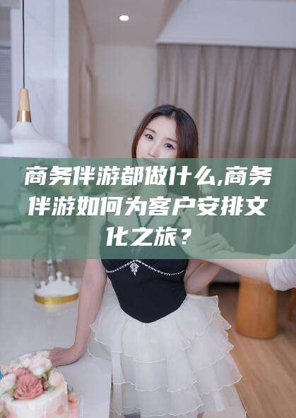 东方商务伴游都做什么,商务伴游如何为客户安排文化之旅？
