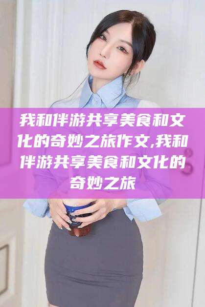 东方我和伴游共享美食和文化的奇妙之旅作文,我和伴游共享美食和文化的奇妙之旅