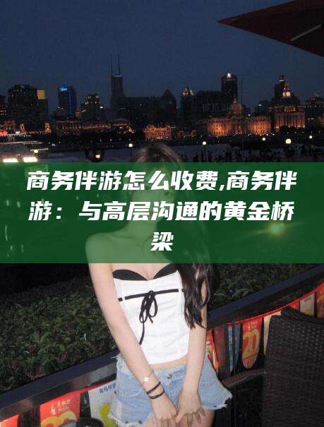 东方商务伴游怎么收费,商务伴游：与高层沟通的黄金桥梁