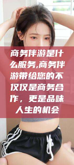 东方商务伴游是什么服务,商务伴游带给您的不仅仅是商务合作，更是品味人生的机会
