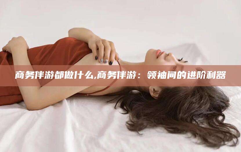 东方商务伴游都做什么,商务伴游：领袖间的进阶利器