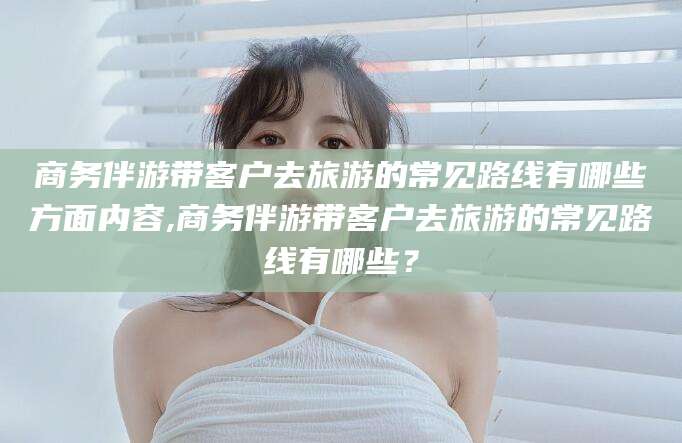 东方商务伴游带客户去旅游的常见路线有哪些方面内容,商务伴游带客户去旅游的常见路线有哪些？