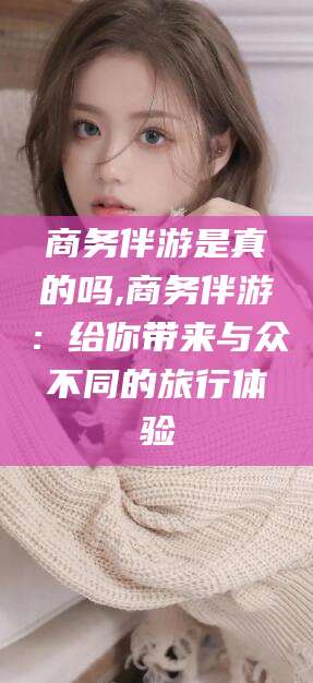 东方商务伴游是真的吗,商务伴游：给你带来与众不同的旅行体验
