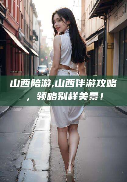 东方山西陪游,山西伴游攻略，领略别样美景！