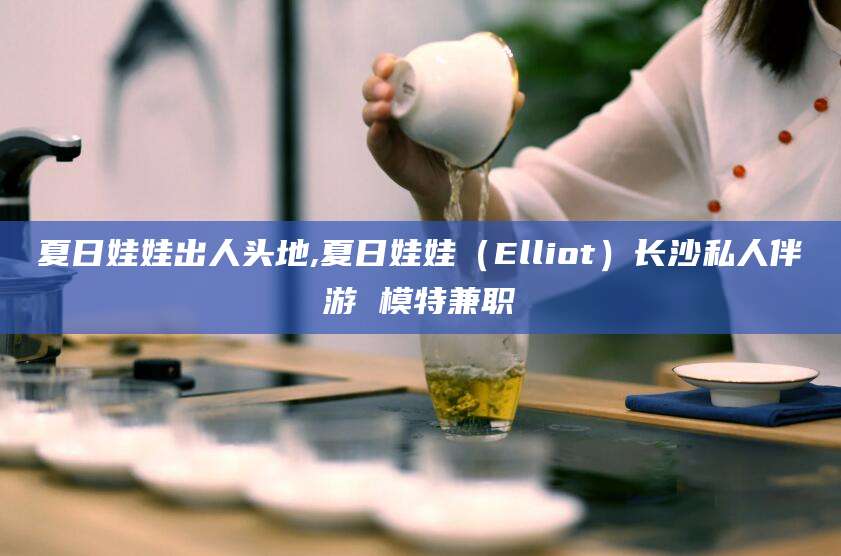 东方夏日娃娃出人头地,夏日娃娃（Elliot）长沙私人伴游 模特兼职