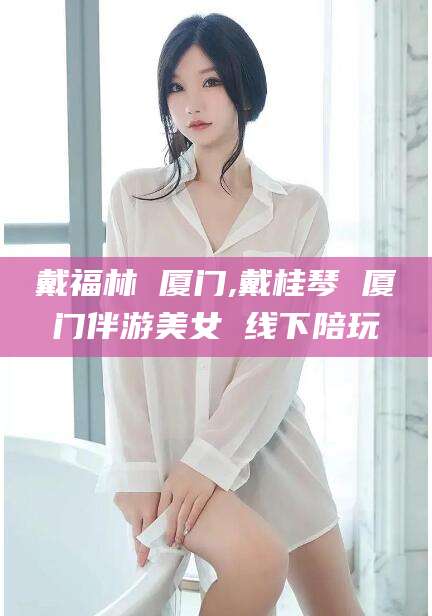 东方戴福林 厦门,戴桂琴 厦门伴游美女 线下陪玩