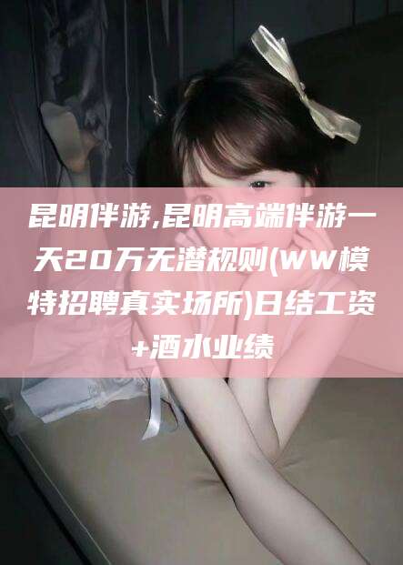 东方昆明伴游,昆明高端伴游一天20万无潜规则(WW模特招聘真实场所)日结工资+酒水业绩