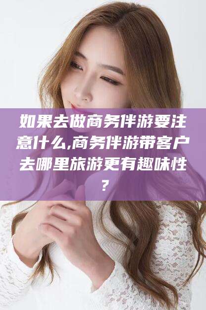 东方如果去做商务伴游要注意什么,商务伴游带客户去哪里旅游更有趣味性？