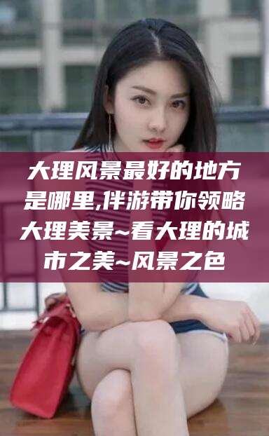 东方大理风景最好的地方是哪里,伴游带你领略大理美景~看大理的城市之美~风景之色