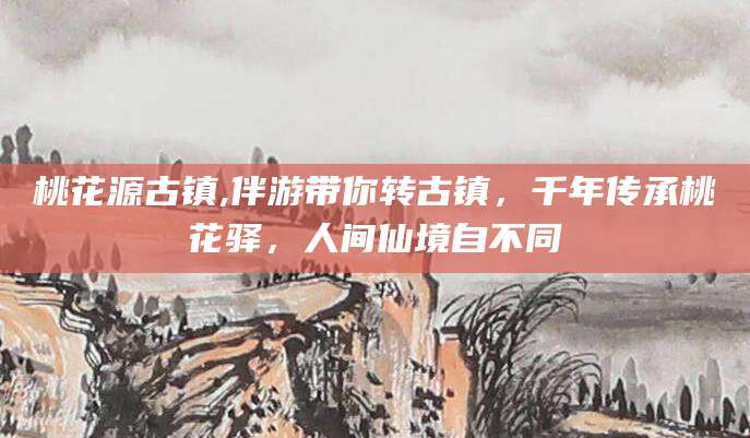 东方桃花源古镇,伴游带你转古镇，千年传承桃花驿，人间仙境自不同