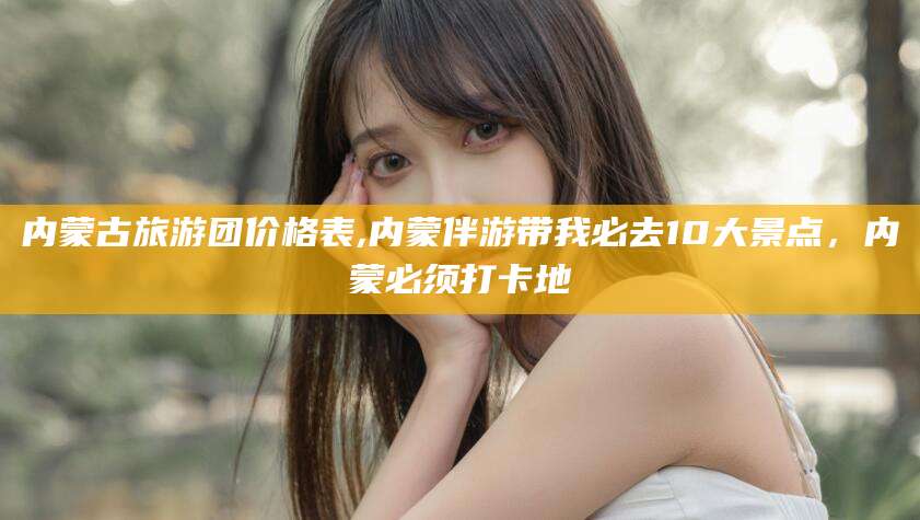 东方内蒙古旅游团价格表,内蒙伴游带我必去10大景点，内蒙必须打卡地