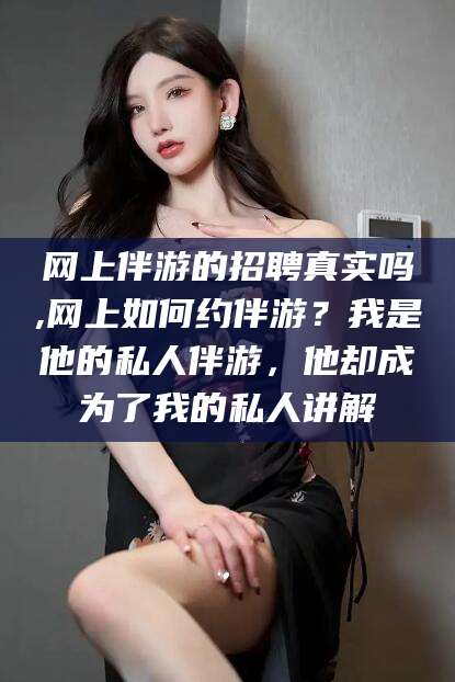 东方网上伴游的招聘真实吗,网上如何约伴游？我是他的私人伴游，他却成为了我的私人讲解