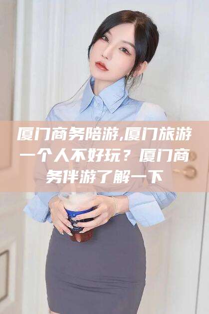 东方厦门商务陪游,厦门旅游一个人不好玩？厦门商务伴游了解一下