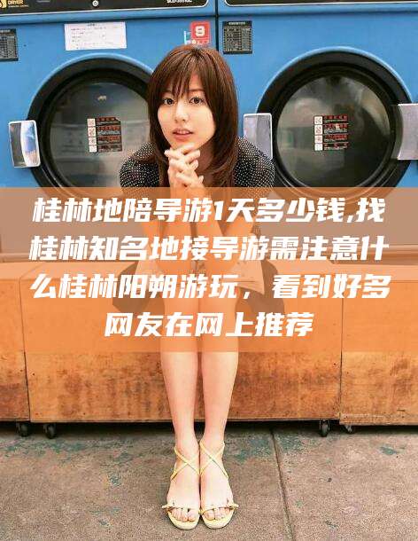 东方桂林地陪导游1天多少钱,找桂林知名地接导游需注意什么桂林阳朔游玩，看到好多网友在网上推荐