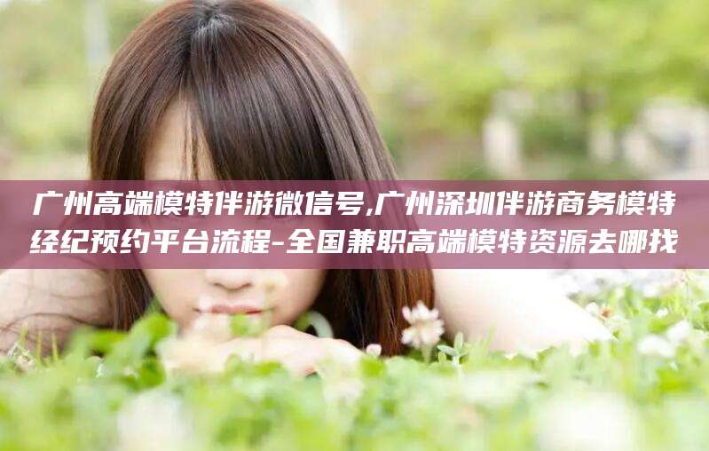 东方广州高端模特伴游微信号,广州深圳伴游商务模特经纪预约平台流程-全国兼职高端模特资源去哪找