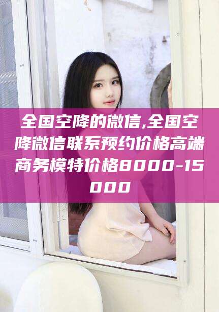 东方全国空降的微信,全国空降微信联系预约价格高端商务模特价格8000-15000
