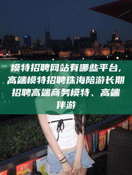 东方模特招聘网站有哪些平台,高端模特招聘珠海陪游长期招聘高端商务模特、高端伴游