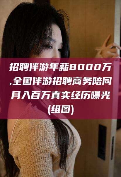 东方招聘伴游年薪8000万,全国伴游招聘商务陪同月入百万真实经历曝光(组图)