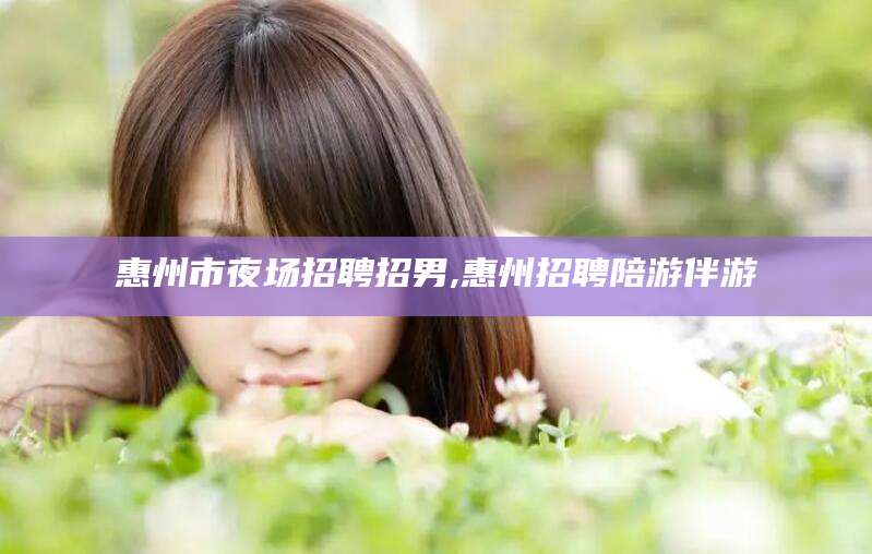 东方惠州市夜场招聘招男,惠州招聘陪游伴游