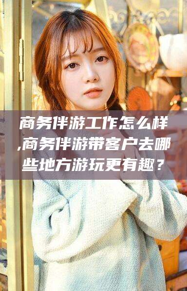东方商务伴游工作怎么样,商务伴游带客户去哪些地方游玩更有趣？
