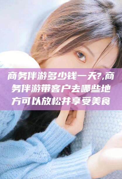 东方商务伴游多少钱一天?,商务伴游带客户去哪些地方可以放松并享受美食