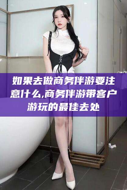 东方如果去做商务伴游要注意什么,商务伴游带客户游玩的最佳去处