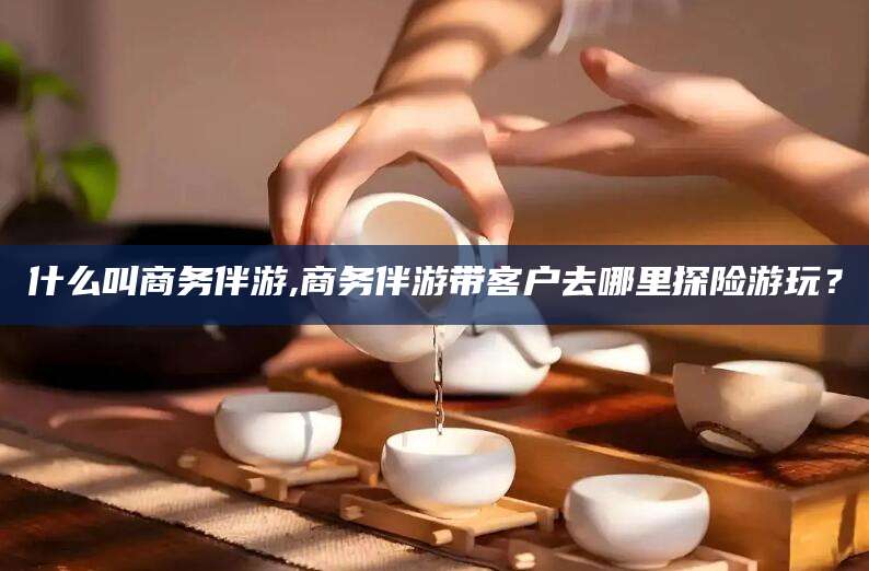 东方什么叫商务伴游,商务伴游带客户去哪里探险游玩？