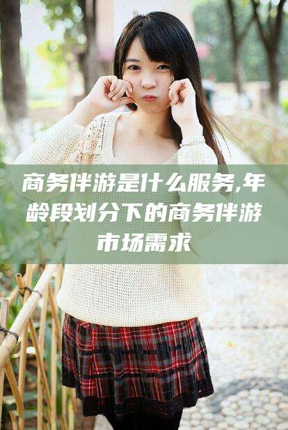 东方商务伴游是什么服务,年龄段划分下的商务伴游市场需求