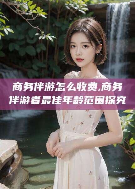 东方商务伴游怎么收费,商务伴游者最佳年龄范围探究