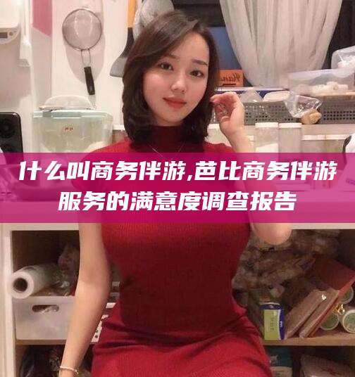 东方什么叫商务伴游,芭比商务伴游服务的满意度调查报告
