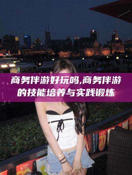 东方商务伴游好玩吗,商务伴游的技能培养与实践锻炼