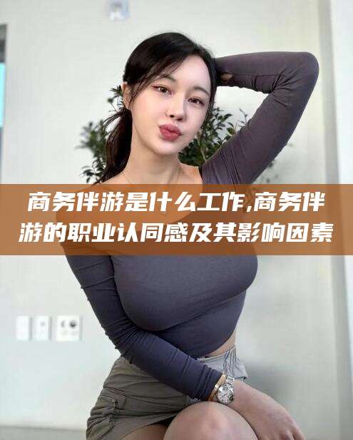 东方商务伴游是什么工作,商务伴游的职业认同感及其影响因素
