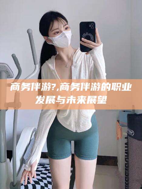 东方商务伴游?,商务伴游的职业发展与未来展望