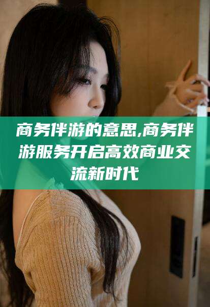 东方商务伴游的意思,商务伴游服务开启高效商业交流新时代