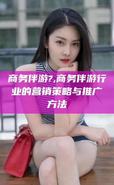 东方商务伴游?,商务伴游行业的营销策略与推广方法
