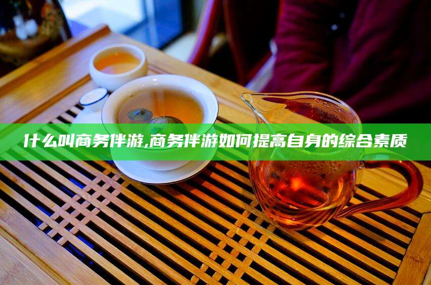 东方什么叫商务伴游,商务伴游如何提高自身的综合素质