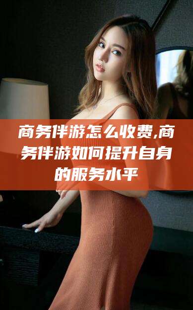 东方商务伴游怎么收费,商务伴游如何提升自身的服务水平
