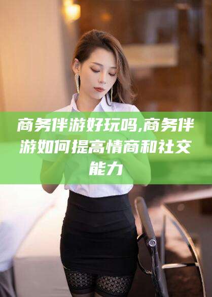 东方商务伴游好玩吗,商务伴游如何提高情商和社交能力