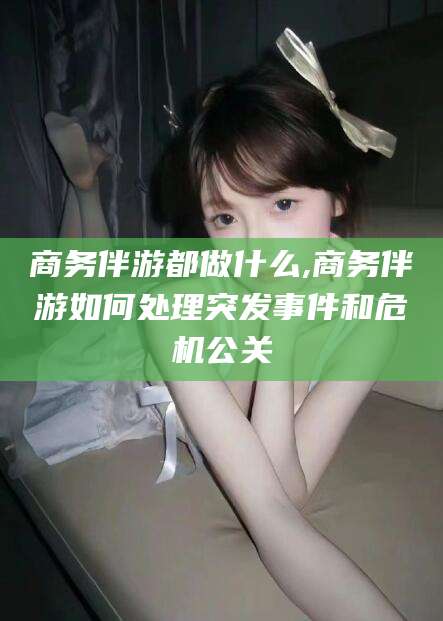 东方商务伴游都做什么,商务伴游如何处理突发事件和危机公关