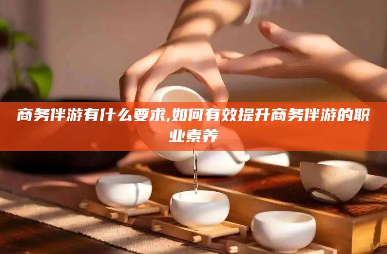东方商务伴游有什么要求,如何有效提升商务伴游的职业素养