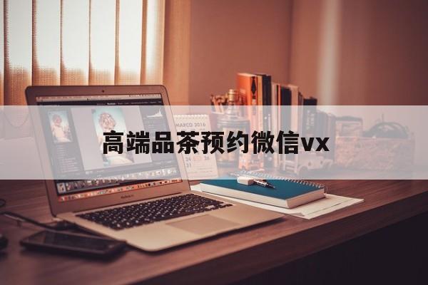 东方关于高端品茶预约微信vx的信息