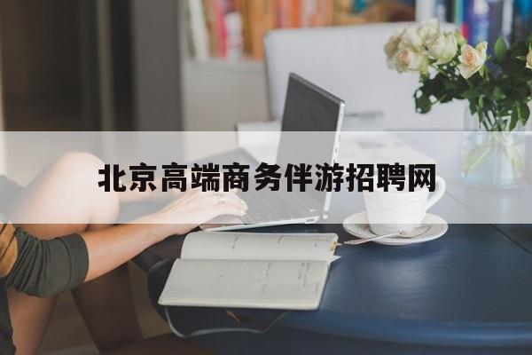 北京高端商务伴游招聘网最新招聘最新资讯（谁能告诉我哪里有东方北京高端商务伴游招聘网？）